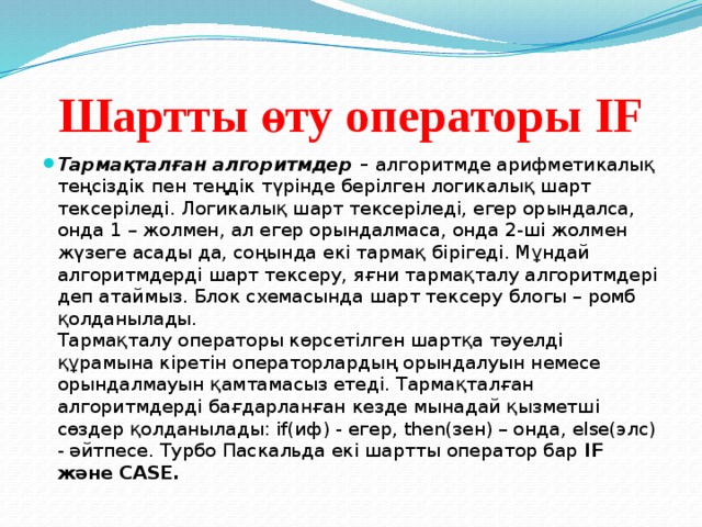 Шартты өту операторы IF Тармақталған алгоритмдер –  алгоритмде арифметикалық теңсіздік пен теңдік түрінде берілген логикалық шарт тексеріледі. Логикалық шарт тексеріледі, егер орындалса, онда 1 – жолмен, ал егер орындалмаса, онда 2-ші жолмен жүзеге асады да, соңында екі тармақ бірігеді. Мұндай алгоритмдерді шарт тексеру, яғни тармақталу алгоритмдері деп атаймыз. Блок схемасында шарт тексеру блогы – ромб қолданылады.  Тармақталу операторы көрсетілген шартқа тәуелді құрамына кіретін операторлардың орындалуын немесе орындалмауын қамтамасыз етеді. Тармақталған алгоритмдерді бағдарланған кезде мынадай қызметші сөздер қолданылады: if(иф) - егер, then(зен) – онда, else(элс) - әйтпесе. Турбо Паскальда екі шартты оператор бар  IF және CASE. 