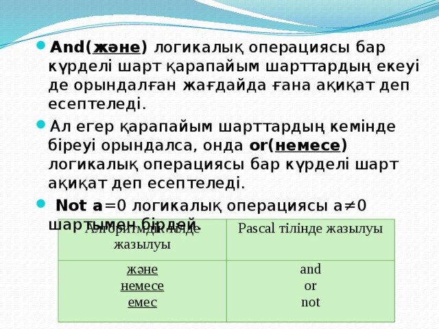 And( және ) логикалық операциясы  бар күрделі шарт қарапайым шарттардың екеуі де орындалған жағдайда ғана ақиқат деп есептеледі. Ал егер қарапайым шарттардың кемінде біреуі орындалса, онда or( немесе ) логикалық операциясы  бар күрделі шарт ақиқат деп есептеледі.  Not а =0 логикалық операциясы а≠0 шартымен бірдей. Алгоритмдік тілде жазылуы және Pascal тілінде жазылуы немесе and емес or not 