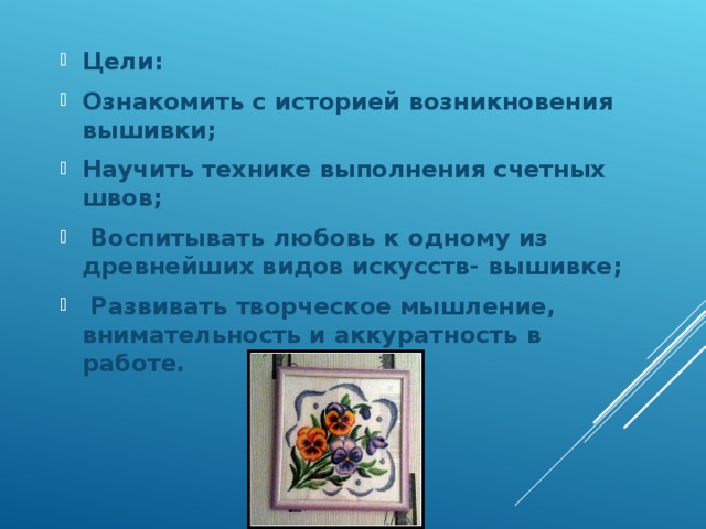 Цели: Ознакомить с историей возникновения вышивки; Научить технике выполнения счетных швов;  Воспитывать любовь к одному из древнейших видов искусств- вышивке;  Развивать творческое мышление, внимательность и аккуратность в работе.  