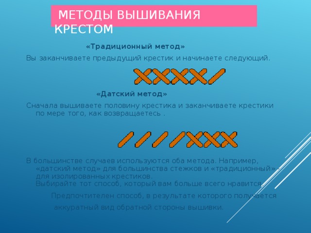  МЕТОДЫ ВЫШИВАНИЯ КРЕСТОМ  «Традиционный метод» Вы заканчиваете предыдущий крестик и начинаете следующий.  «Датский метод» Сначала вышиваете половину крестика и заканчиваете крестики по мере того, как возвращаетесь . В большинстве случаев используются оба метода. Например, «датский метод» для большинства стежков и «традиционный» - для изолированных крестиков. Выбирайте тот способ, который вам больше всего нравится.  Предпочтителен способ, в результате которого получается  аккуратный вид обратной стороны вышивки. 