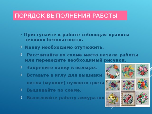 ПОРЯДОК ВЫПОЛНЕНИЯ РАБОТЫ - Приступайте к работе соблюдая правила техники безопасности. - Приступайте к работе соблюдая правила техники безопасности. Канву необходимо отутюжить.  Рассчитайте по схеме место начала работы или переведите необходимый рисунок.  Закрепите канву в пяльцах.  Вставьте в иглу для вышивки Канву необходимо отутюжить.  Рассчитайте по схеме место начала работы или переведите необходимый рисунок.  Закрепите канву в пяльцах.  Вставьте в иглу для вышивки  нитки (мулине) нужного цвета.  нитки (мулине) нужного цвета.  Вышивайте по схеме.  Выполняйте работу аккуратно!  Вышивайте по схеме.  Выполняйте работу аккуратно!  