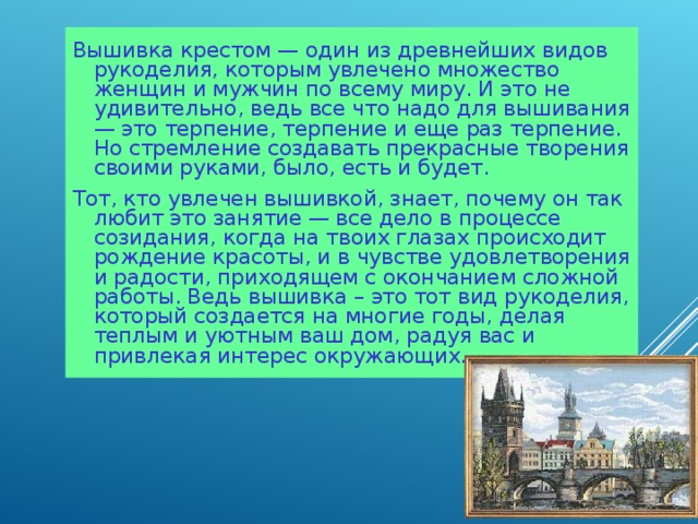 Вышивка крестом — один из древнейших видов рукоделия, которым увлечено множество женщин и мужчин по всему миру. И это не удивительно, ведь все что надо для вышивания — это терпение, терпение и еще раз терпение. Но стремление создавать прекрасные творения своими руками, было, есть и будет. Тот, кто увлечен вышивкой, знает, почему он так любит это занятие — все дело в процессе созидания, когда на твоих глазах происходит рождение красоты, и в чувстве удовлетворения и радости, приходящем с окончанием сложной работы. Ведь вышивка – это тот вид рукоделия, который создается на многие годы, делая теплым и уютным ваш дом, радуя вас и привлекая интерес окружающих. 