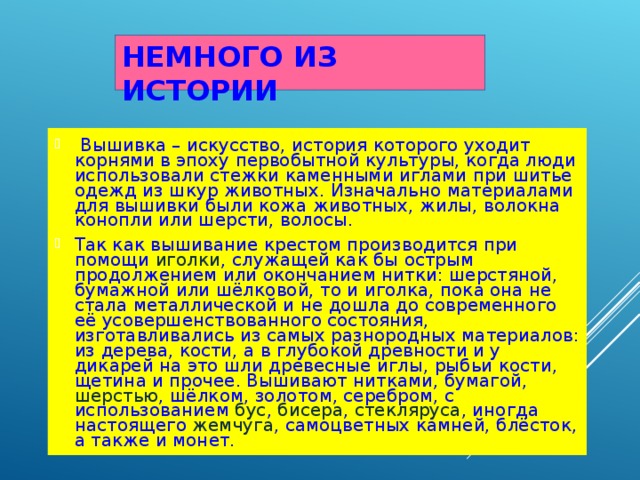 НЕМНОГО ИЗ ИСТОРИИ  Вышивка – искусство, история которого уходит корнями в эпоху первобытной культуры, когда люди использовали стежки каменными иглами при шитье одежд из шкур животных. Изначально материалами для вышивки были кожа животных, жилы, волокна конопли или шерсти, волосы. Так как вышивание крестом производится при помощи иголки , служащей как бы острым продолжением или окончанием нитки: шерстяной, бумажной или шёлковой, то и иголка, пока она не стала металлической и не дошла до современного её усовершенствованного состояния, изготавливались из самых разнородных материалов: из дерева, кости, а в глубокой древности и у дикарей на это шли древесные иглы, рыбьи кости, щетина и прочее. Вышивают нитками, бумагой, шерстью , шёлком , золотом, серебром, с использованием бус , бисера , стекляруса , иногда настоящего жемчуга , самоцветных камней, блёсток, а также и монет. 