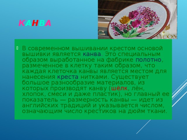  К А Н В А В современном вышивании крестом основой вышивки является канва . Это специальным образом выработанное на фабрике полотно , размеченное в клетку таким образом, что каждая клеточка канвы является местом для нанесения креста нитками. Существует большое разнообразие материалов, из которых производят канву ( шёлк , лён, хлопок, смеси и даже пластик), но главный ее показатель — размерность канвы — идет из английских традиций и указывается числом, означающим число крестиков на дюйм ткани. 