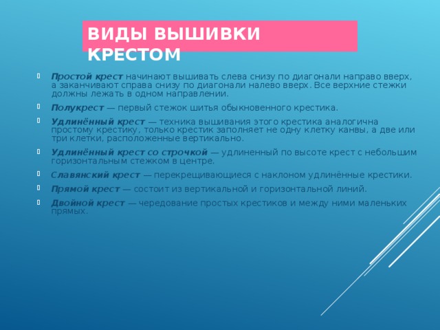 ВИДЫ ВЫШИВКИ КРЕСТОМ Простой крест   начинают вышивать слева снизу по диагонали направо вверх, а заканчивают справа снизу по диагонали налево вверх. Все верхние стежки должны лежать в одном направлении.  Полукрест  — первый стежок шитья обыкновенного крестика. Удлинённый крест   — техника вышивания этого крестика аналогична простому крестику, только крестик заполняет не одну клетку канвы, а две или три клетки, расположенные вертикально. Удлинённый крест со строчкой   — удлиненный по высоте крест с небольшим горизонтальным стежком в центре. Славянский крест   — перекрещивающиеся с наклоном удлинённые крестики. Прямой крест   — состоит из вертикальной и горизонтальной линий. Двойной крест   — чередование простых крестиков и между ними маленьких прямых.   