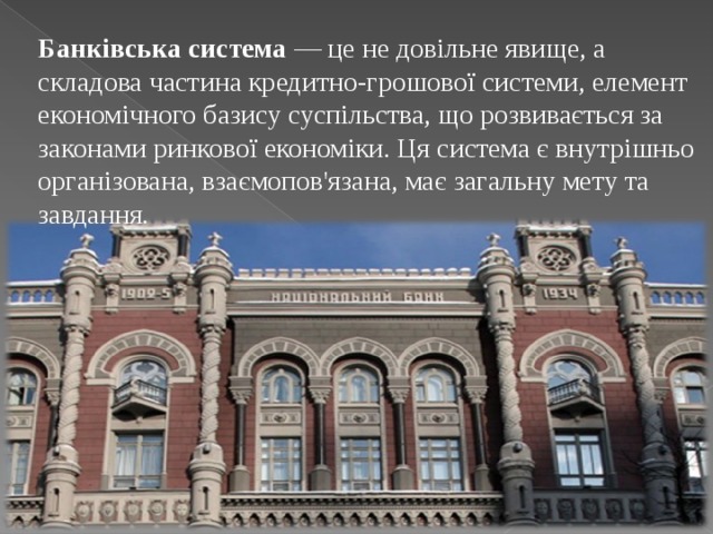 Банківська система  — це не довільне явище, а складова частина кредитно-грошової системи, елемент економічного базису суспільства, що розвивається за законами ринкової економіки. Ця система є внутрішньо організована, взаємопов'язана, має загальну мету та завдання. 