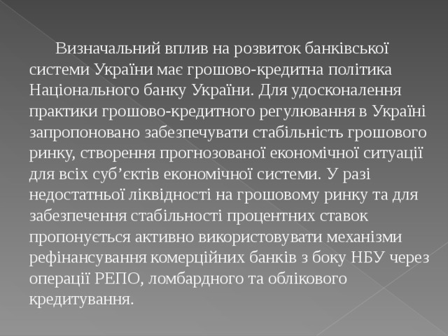  Визначальний вплив на розвиток банківської системи України має грошово-кредитна політика Національного банку України. Для удосконалення практики грошово-кредитного регулювання в Україні запропоновано забезпечувати стабільність грошового ринку, створення прогнозованої економічної ситуації для всіх суб’єктів економічної системи. У разі недостатньої ліквідності на грошовому ринку та для забезпечення стабільності процентних ставок пропонується активно використовувати механізми рефінансування комерційних банків з боку НБУ через операції РЕПО, ломбардного та облікового кредитування. 