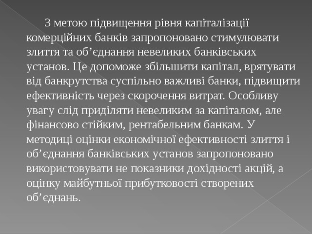  З метою підвищення рівня капіталізації комерційних банків запропоновано стимулювати злиття та об’єднання невеликих банківських установ. Це допоможе збільшити капітал, врятувати від банкрутства суспільно важливі банки, підвищити ефективність через скорочення витрат. Особливу увагу слід приділяти невеликим за капіталом, але фінансово стійким, рентабельним банкам. У методиці оцінки економічної ефективності злиття і об’єднання банківських установ запропоновано використовувати не показники дохідності акцій, а оцінку майбутньої прибутковості створених об’єднань. 