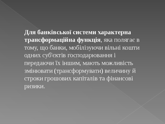 Для банківської системи характерна трансформаційна функція , яка полягає в тому, що банки, мобілізуючи вільні кошти одних суб'єктів господарювання і передаючи їх іншим, мають можливість змінювати (трансформувати) величину й строки грошових капіталів та фінансові ризики. 