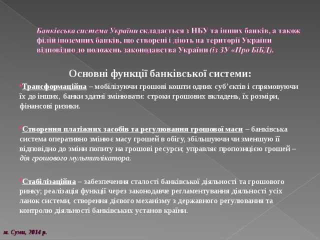 Основні функції банківської системи: Трансформаційна – мобілізуючи грошові кошти одних суб’єктів і спрямовуючи їх до інших, банки здатні змінювати: строки грошових вкладень, їх розміри, фінансові ризики. Створення платіжних засобів та регулювання грошової маси  – банківська система оперативно змінює масу грошей в обігу, збільшуючи чи зменшую її відповідно до зміни попиту на грошові ресурси; управляє пропозицією грошей – дія грошового мультиплікатора. Стабілізаційна – забезпечення сталості банківської діяльності та грошового ринку; реалізація функції через законодавче регламентування діяльності усіх ланок системи, створення дієвого механізму з державного регулювання та контролю діяльності банківських установ країни. м. Суми, 20 14 р. 