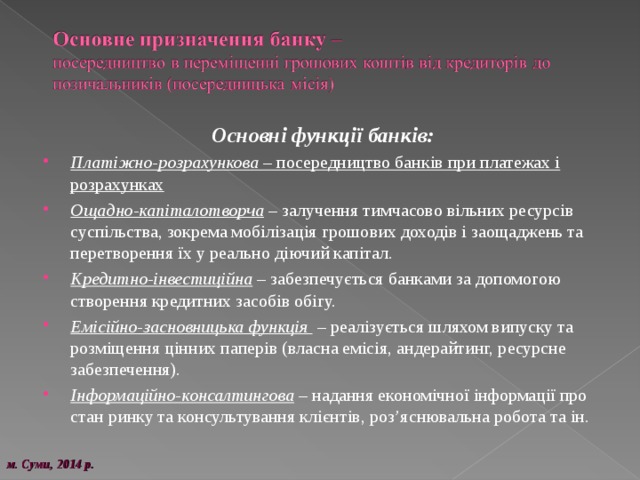  Основні функції банків: Платіжно-розрахункова – посередництво банків при платежах і розрахунках Ощадно-капіталотворча – залучення тимчасово вільних ресурсів суспільства, зокрема мобілізація грошових доходів і заощаджень та перетворення їх у реально діючий капітал. Кредитно-інвестиційна – забезпечується банками за допомогою створення кредитних засобів обігу. Емісійно-засновницька функція – реалізується шляхом випуску та розміщення цінних паперів (власна емісія, андерайтинг, ресурсне забезпечення). Інформаційно-консалтингова – надання економічної інформації про стан ринку та консультування клієнтів, роз’яснювальна робота та ін. м. Суми, 20 14 р. 