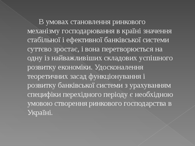  В умовах становлення ринкового механізму господарювання в країні значення стабільної і ефективної банківської системи суттєво зростає, і вона перетворюється на одну із найважливіших складових успішного розвитку економіки. Удосконалення теоретичних засад функціонування і розвитку банківської системи з урахуванням специфіки перехідного періоду є необхідною умовою створення ринкового господарства в Україні. 