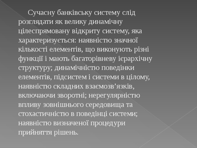 Сучасну банківську систему слід розглядати як велику динамічну цілеспрямовану відкриту систему, яка характеризується: наявністю значної кількості елементів, що виконують різні функції і мають багаторівневу ієрархічну структуру; динамічністю поведінки елементів, підсистем і системи в цілому, наявністю складних взаємозв’язків, включаючи зворотні; нерегулярністю впливу зовнішнього середовища та стохастичністю в поведінці системи; наявністю визначеної процедури прийняття рішень. 