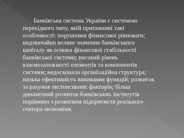  Банківська система України є системою перехідного типу, якій притаманні такі особливості: порушення фінансової рівноваги; надзвичайно велике значення банківського капіталу як основи фінансової стабільності банківської системи; високий рівень взаємозалежності елементів та компонентів системи; недосконала організаційна структура; низька ефективність виконання функцій; розвиток за рахунок екстенсивних факторів; більш динамічний розвиток банківських інститутів порівняно з розвитком підприємств реального сектора економіки. 