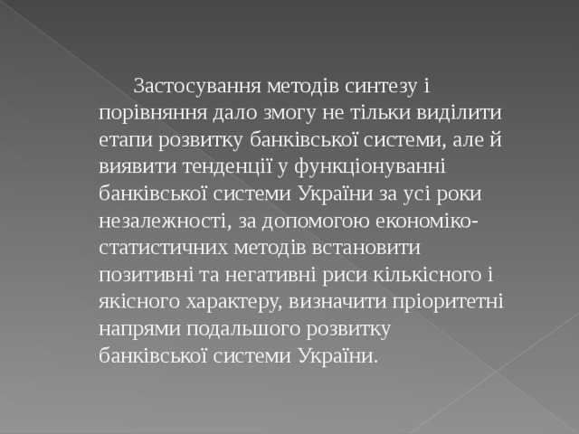  Застосування методів синтезу і порівняння дало змогу не тільки виділити етапи розвитку банківської системи, але й виявити тенденції у функціонуванні банківської системи України за усі роки незалежності, за допомогою економіко-статистичних методів встановити позитивні та негативні риси кількісного і якісного характеру, визначити пріоритетні напрями подальшого розвитку банківської системи України. 