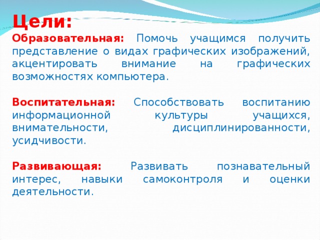 Цели: Образовательная:  Помочь учащимся получить представление о видах графических изображений, акцентировать внимание на графических возможностях компьютера. Воспитательная:  Способствовать воспитанию информационной культуры учащихся, внимательности, дисциплинированности, усидчивости. Развивающая:  Развивать познавательный интерес, навыки самоконтроля и оценки деятельности. 