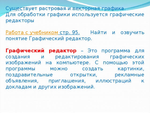 Существует растровая и векторная графика. Для обработки графики используется графические редакторы Работа с учебником стр. 95. Найти и озвучить понятие Графический редактор. Графический редактор  – Это программа для создания и редактирования графических изображений на компьютере. С помощью этой программы можно создать картинки, поздравительные открытки, рекламные объявления, приглашения, иллюстраций к докладам и других изображений. 