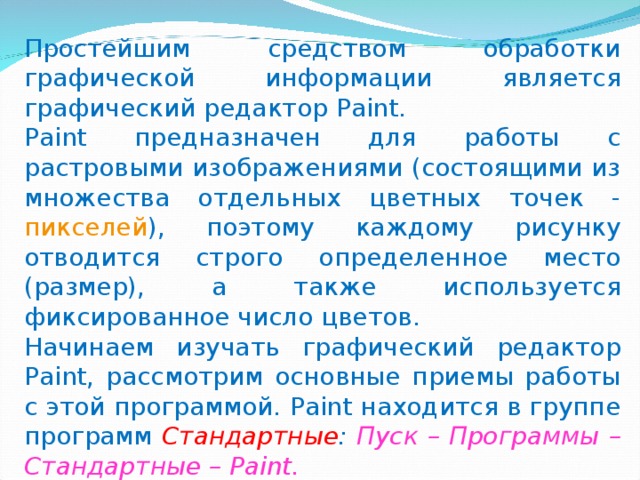 Простейшим средством обработки графической информации является графический редактор Paint. Paint предназначен для работы с растровыми изображениями (состоящими из множества отдельных цветных точек - пикселей ), поэтому каждому рисунку отводится строго определенное место (размер), а также используется фиксированное число цветов.  Начинаем изучать графический редактор Paint, рассмотрим основные приемы работы с этой программой. Paint находится в группе программ Стандартные : Пуск – Программы – Стандартные – Paint.  