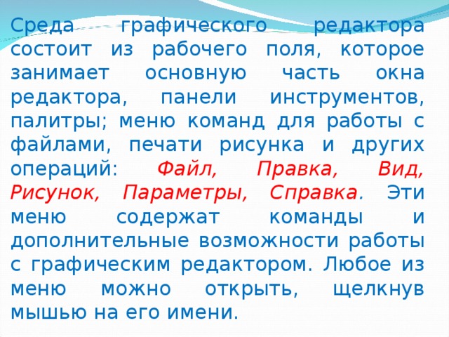 Среда графического редактора состоит из рабочего поля, которое занимает основную часть окна редактора, панели инструментов, палитры; меню команд для работы с файлами, печати рисунка и других операций: Файл, Правка, Вид, Рисунок, Параметры, Справка . Эти меню содержат команды и дополнительные возможности работы с графическим редактором. Любое из меню можно открыть, щелкнув мышью на его имени. 