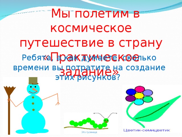 Мы полетим в космическое путешествие в страну «Практическое задание» Ребята, а как думаете, сколько времени вы потратите на создание этих рисунков? 