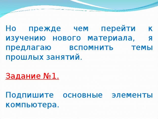   Но прежде чем перейти к изучению нового материала, я предлагаю вспомнить темы прошлых занятий. Задание №1.  Подпишите основные элементы компьютера.   