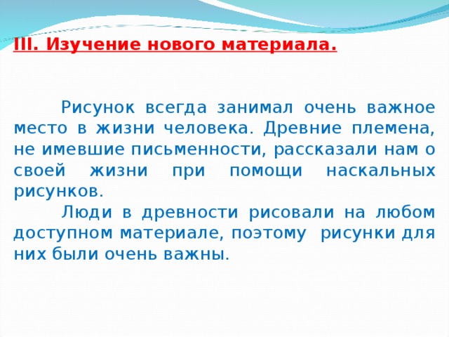 III. Изучение нового материала.  Рисунок всегда занимал очень важное место в жизни человека. Древние племена, не имевшие письменности, рассказали нам о своей жизни при помощи наскальных рисунков.  Люди в древности рисовали на любом доступном материале, поэтому рисунки для них были очень важны. 