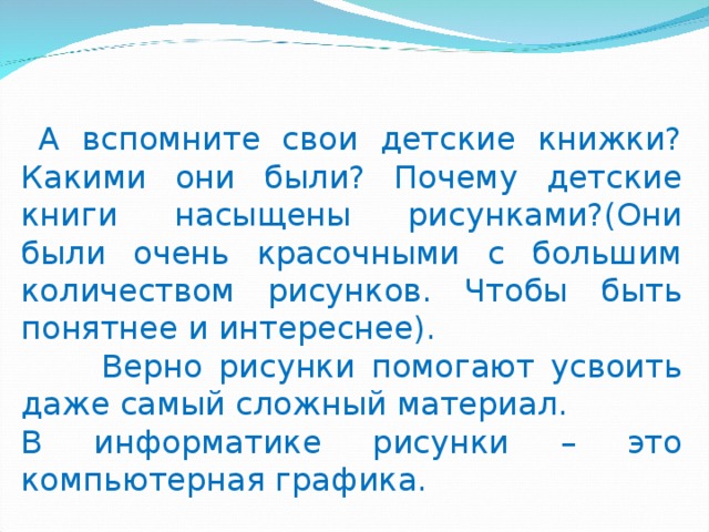  А вспомните свои детские книжки? Какими они были? Почему детские книги насыщены рисунками?(Они были очень красочными с большим количеством рисунков. Чтобы быть понятнее и интереснее).  Верно рисунки помогают усвоить даже самый сложный материал. В информатике рисунки – это компьютерная графика. 