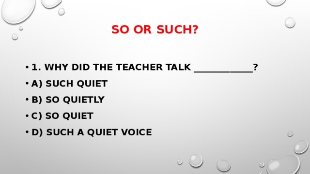 So or such?   1. Why did the teacher talk _____________? a) such quiet b) so quietly c) so quiet d) such a quiet voice 