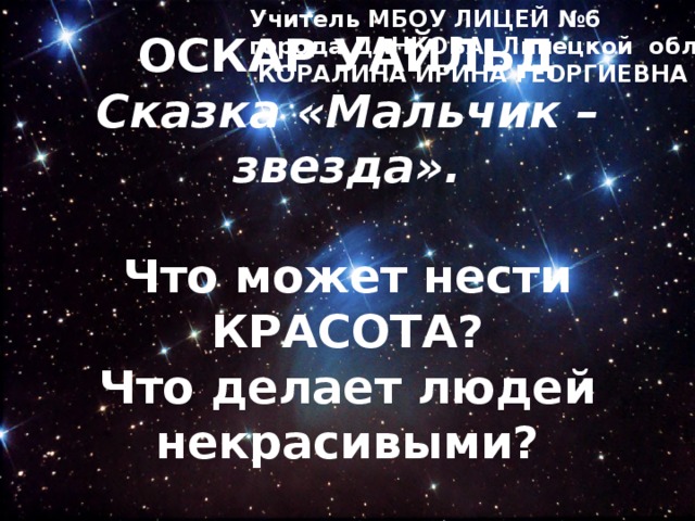 Учитель МБОУ ЛИЦЕЙ №6 города ДАНКОВА, Липецкой обл.,  КОРАЛИНА ИРИНА ГЕОРГИЕВНА ОСКАР УАЙЛЬД  Сказка «Мальчик – звезда».   Что может нести КРАСОТА?  Что делает людей некрасивыми?