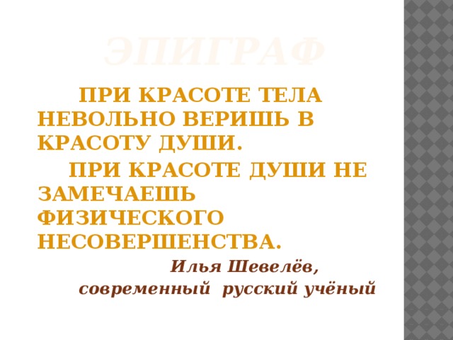 Эпиграф  ПРИ КРАСОТЕ ТЕЛА НЕВОЛЬНО ВЕРИШЬ В КРАСОТУ ДУШИ.  ПРИ КРАСОТЕ ДУШИ НЕ ЗАМЕЧАЕШЬ ФИЗИЧЕСКОГО НЕСОВЕРШЕНСТВА.  Илья Шевелёв,  современный русский учёный