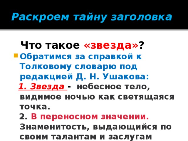 Раскроем тайну заголовка  Что такое «звезда» ? Обратимся за справкой к Толковому словарю под редакцией Д. Н. Ушакова:  1. Звезда - небесное тело, видимое ночью как светящаяся точка.  2. В переносном значении. Знаменитость, выдающийся по своим талантам и заслугам человек.