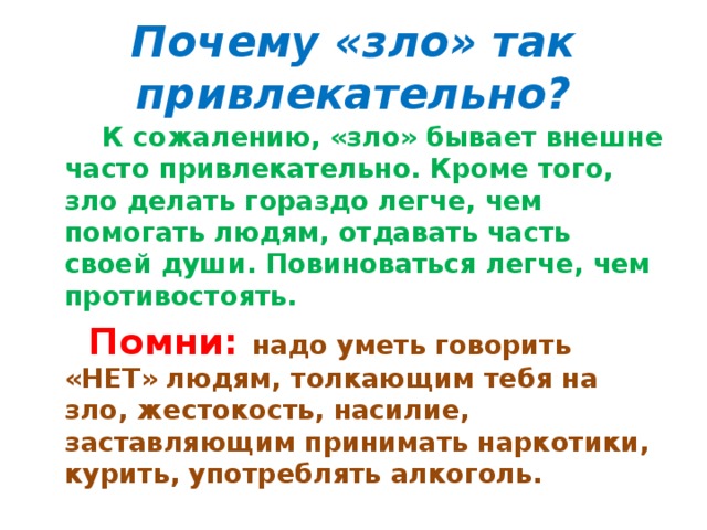 Почему «зло» так привлекательно?  К сожалению, «зло» бывает внешне часто привлекательно. Кроме того, зло делать гораздо легче, чем помогать людям, отдавать часть своей души. Повиноваться легче, чем противостоять.  Помни: надо уметь говорить «НЕТ» людям, толкающим тебя на зло, жестокость, насилие, заставляющим принимать наркотики, курить, употреблять алкоголь.