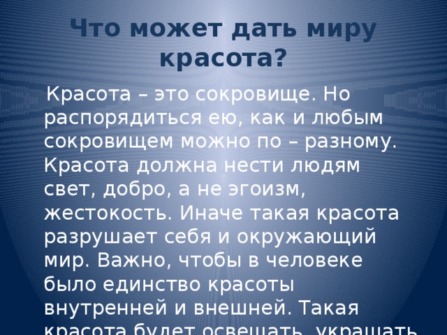 Что может дать миру красота?  Красота – это сокровище. Но распорядиться ею, как и любым сокровищем можно по – разному. Красота должна нести людям свет, добро, а не эгоизм, жестокость. Иначе такая красота разрушает себя и окружающий мир. Важно, чтобы в человеке было единство красоты внутренней и внешней. Такая красота будет освещать, украшать всё вокруг.