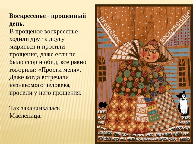 Воскресенье - прощенный день.  В прощеное воскресенье ходили друг к другу мириться и просили прощения, даже если не было ссор и обид, все равно говорили: «Прости меня». Даже когда встречали незнакомого человека, просили у него прощения. Так заканчивалась Масленица. 