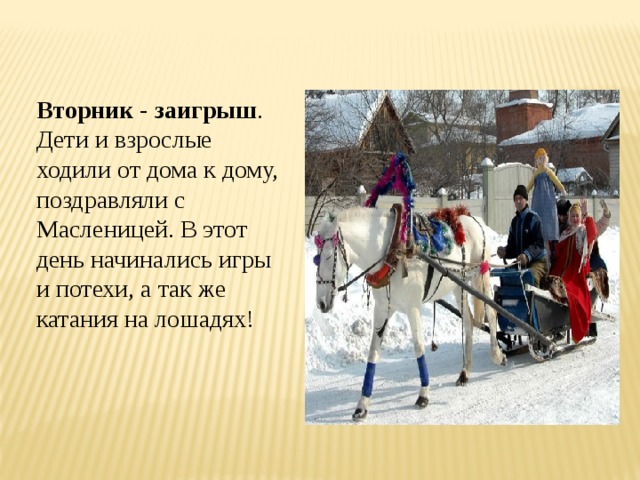 Вторник - заигрыш . Дети и взрослые ходили от дома к дому, поздравляли с Масленицей. В этот день начинались игры и потехи, а так же катания на лошадях! 