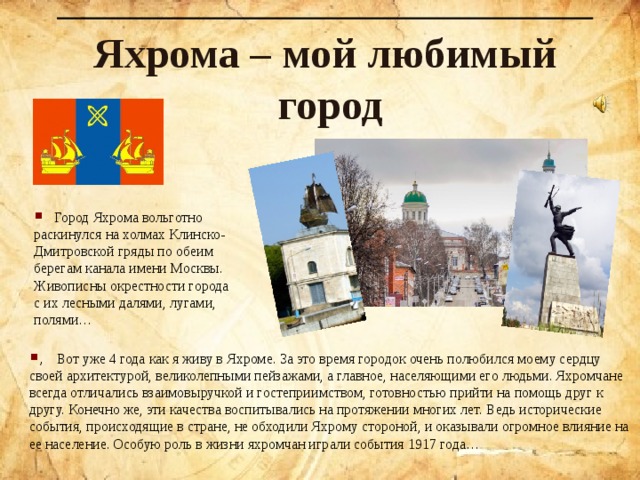 Яхрома – мой любимый город  Город Яхрома вольготно раскинулся на холмах Клинско-Дмитровской гряды по обеим берегам канала имени Москвы. Живописны окрестности города с их лесными далями, лугами, полями… , Вот уже 4 года как я живу в Яхроме. За это время городок очень полюбился моему сердцу своей архитектурой, великолепными пейзажами, а главное, населяющими его людьми. Яхромчане всегда отличались взаимовыручкой и гостеприимством, готовностью прийти на помощь друг к другу. Конечно же , эти качества воспитывались на протяжении многих лет. Ведь исторические события, происходящие в стране, не обходили Яхрому стороной, и оказывали огромное влияние на ее население. Особую роль в жизни яхромчан играли события 1917 года…  