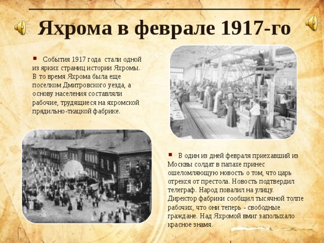 Яхрома в феврале 1917-го  События 1917 года стали одной из ярких страниц истории Яхромы. В то время Яхрома была еще поселком Дмитровского уезда, а основу населения составляли рабочие, трудящиеся на яхромской прядильно-ткацкой фабрике.   В один из дней февраля приехавший из Москвы солдат в папахе принес ошеломляющую новость о том, что царь отрекся от престола. Новость подтвердил телеграф. Народ повалил на улицу.  Директор фабрики сообщил тысячной толпе рабочих, что они теперь - свободные граждане .  Над Яхромой вмиг заполыхало красное знамя. 
