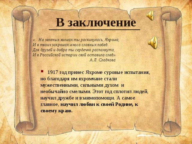 В заключение «…На зеленых холмах ты раскинулась, Яхрома, И в твоих закромах много славных побед. Для друзей и добра ты сердечно распахнута, И в Российской истории свой оставила след».  А.Л. Сладкова  1917 год принес Яхроме суровые испытания, но благодаря им яхромчане стали мужественными, сильными духом и необычайно смелыми. Этот год сплотил людей, научил дружбе и взаимопомощи. А самое главное ,  научил любви к своей Родине, к своему краю.  