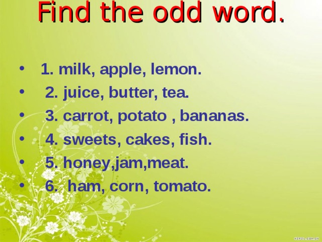          Find the odd word.   1. milk, apple, lemon.  2. juice, butter, tea.  3. carrot, potato , bananas.  4. sweets, cakes, fish .  5. honey , jam , meat .  6.  ham , corn , tomato .    