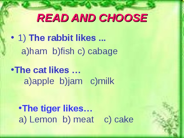 READ AND CHOOSE 1 ) The rabbit likes ...  a)ham b)fish c) cabage The cat likes …  a ) apple b)jam c)milk The tiger likes… a) Lemon b) meat c) cake 