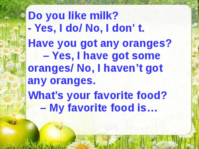 Do you like milk? - Yes, I do/ No, I don' t. Have you got any oranges? – Yes, I have got some oranges/ No, I haven’t got any oranges. What’s your favorite food? – My favorite food is… 