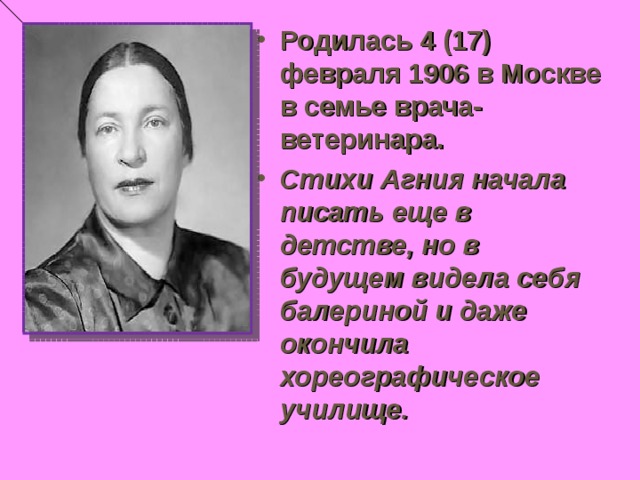 Родилась 4 (17) февраля 1906 в Москве в семье врача-ветеринара. Стихи Агния начала писать еще в детстве, но в будущем видела себя балериной и даже окончила хореографическое училище.  