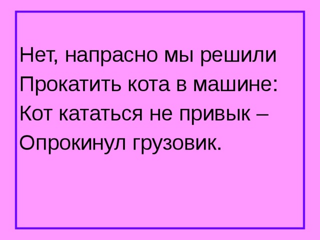 Нет, напрасно мы решили Прокатить кота в машине: Кот кататься не привык – Опрокинул грузовик. 