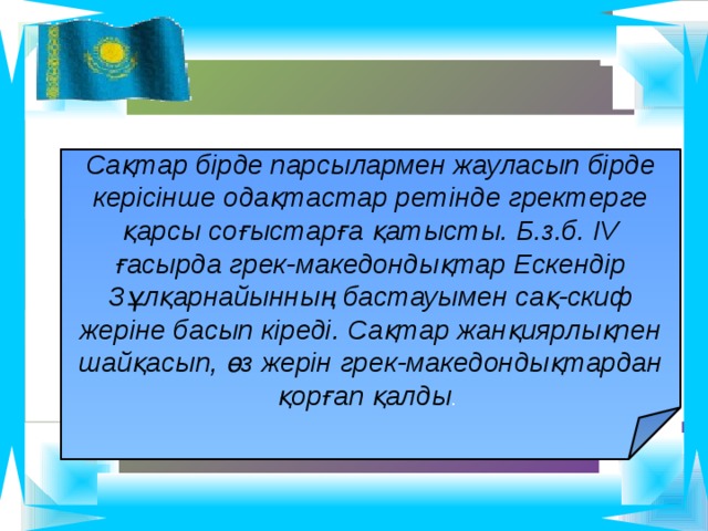 Сақтар бірде парсылармен жауласып бірде керісінше одақтастар ретінде гректерге қарсы соғыстарға қатысты. Б.з.б. ІV ғасырда грек-македондықтар Ескендір Зұлқарнайынның бастауымен сақ-скиф жеріне басып кіреді. Сақтар жанқиярлықпен шайқасып, өз жерін грек-македондықтардан қорғап қалды . 