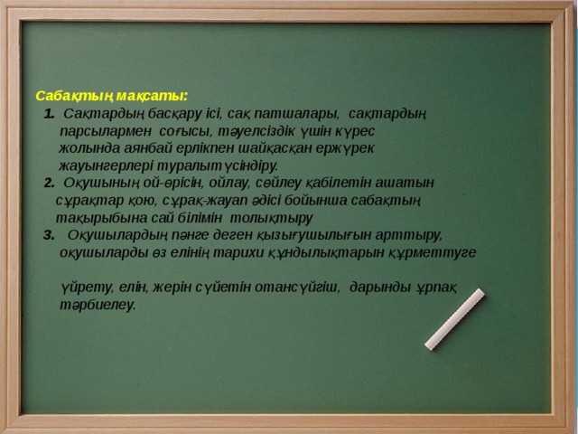     Сабақтың мақсаты:  1. Сақтардың басқару ісі, сақ патшалары, сақтардың  парсылармен соғысы, тәуелсіздік үшін күрес  жолында аянбай ерлікпен шайқасқан ержүрек  жауынгерлері туралытүсіндіру.  2. Оқушының ой-өрісін, ойлау, сөйлеу қабілетін ашатын  сұрақтар қою, сұрақ-жауап әдісі бойынша сабақтың  тақырыбына сай білімін толықтыру  3. Оқушылардың пәнге деген қызығушылығын арттыру,  оқушыларды өз елінің тарихи құндылықтарын құрметтуге  үйрету, елін, жерін сүйетін отансүйгіш, дарынды ұрпақ  тәрбиелеу. 