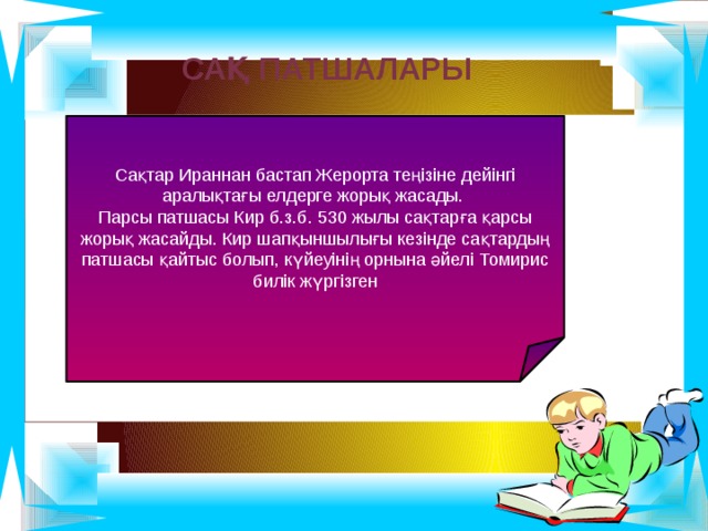  Сақ патшалары Сақтар Ираннан бастап Жерорта теңізіне дейінгі аралықтағы елдерге жорық жасады. Парсы патшасы Кир б.з.б. 530 жылы сақтарға қарсы жорық жасайды. Кир шапқыншылығы кезінде сақтардың патшасы қайтыс болып, күйеуінің орнына әйелі Томирис билік жүргізген 