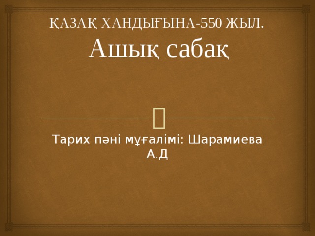 ҚАЗАҚ ХАНДЫҒЫНА-550 ЖЫЛ.  Ашық сабақ     Тарих пәні мұғалімі: Шарамиева А.Д 