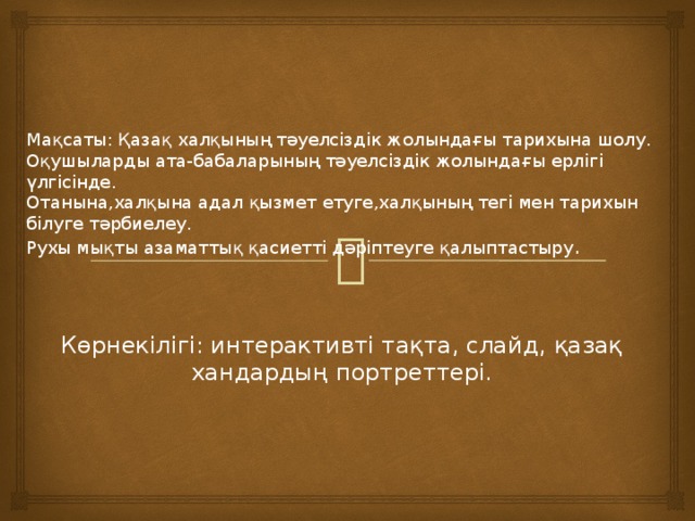     Мақсаты: Қазақ халқының тәуелсіздік жолындағы тарихына шолу.  Оқушыларды ата-бабаларының тәуелсіздік жолындағы ерлігі үлгісінде.  Отанына,халқына адал қызмет етуге,халқының тегі мен тарихын білуге тәрбиелеу.  Рухы мықты азаматтық қасиетті дәріптеуге қалыптастыру .    Көрнекілігі: интерактивті тақта, слайд, қазақ хандардың портреттері. 