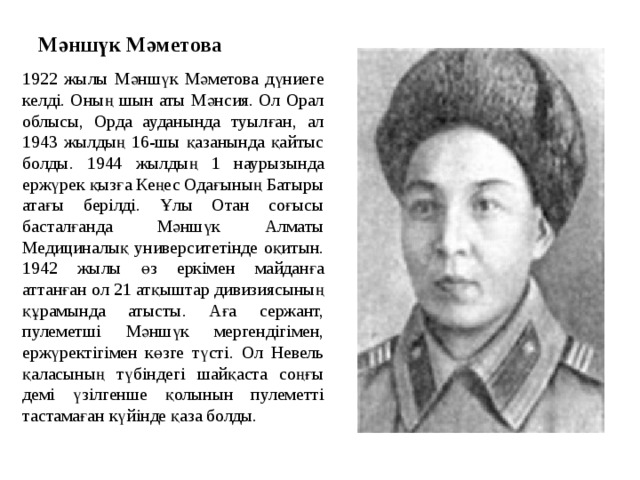 Мәншүк Мәметова 1922 жылы Мәншүк Мәметова дүниеге келді. Оның шын аты Мәнсия. Ол Орал облысы, Орда ауданында туылған, ал 1943 жылдың 16-шы қазанында қайтыс болды. 1944 жылдың 1 наурызында ержүрек қызға Кеңес Одағының Батыры атағы берілді. Ұлы Отан соғысы басталғанда Мәншүк Алматы Медициналық университетінде оқитын. 1942 жылы өз еркімен майданға аттанған ол 21 атқыштар дивизиясының құрамында атысты. Аға сержант, пулеметші Мәншүк мергендігімен, ержүректігімен көзге түсті. Ол Невель қаласының түбіндегі шайқаста соңғы демі үзілгенше қолынын пулеметті тастамаған күйінде қаза болды. 