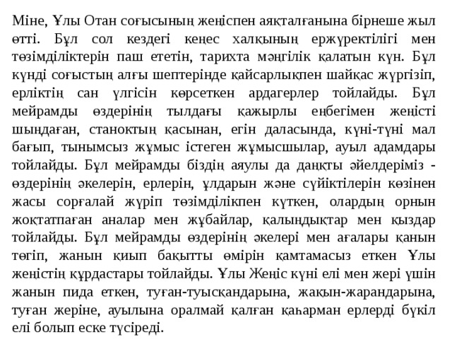 Міне, Ұлы Отан соғысының жеңіспен аяқталғанына бірнеше жыл өтті. Бұл сол кездегі кеңес халқының ержүректілігі мен төзімділіктерін паш ететін, тарихта мәңгілік қалатын күн. Бұл күнді соғыстың алғы шептерінде қайсарлықпен шайқас жүргізіп, ерліктің сан үлгісін көрсеткен ардагерлер тойлайды. Бұл мейрамды өздерінің тылдағы қажырлы еңбегімен жеңісті шыңдаған, станоктың қасынан, егін даласында, күні-түні мал бағып, тынымсыз жұмыс істеген жұмысшылар, ауыл адамдары тойлайды. Бұл мейрамды біздің аяулы да даңқты әйелдеріміз - өздерінің әкелерін, ерлерін, ұлдарын және сүйіктілерін көзінен жасы сорғалай жүріп төзімділікпен күткен, олардың орнын жоқтатпаған аналар мен жұбайлар, қалыңдықтар мен қыздар тойлайды. Бұл мейрамды өздерінің әкелері мен ағалары қанын төгіп, жанын қиып бақытты өмірін қамтамасыз еткен Ұлы жеңістің құрдастары тойлайды. Ұлы Жеңіс күні елі мен жері үшін жанын пида еткен, туған-туысқандарына, жақын-жарандарына, туған жеріне, ауылына оралмай қалған қаһарман ерлерді бүкіл елі болып еске түсіреді. 